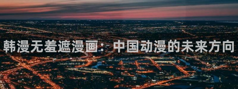 喵趣玩：韩漫无羞遮漫画：中国动漫的未来方向